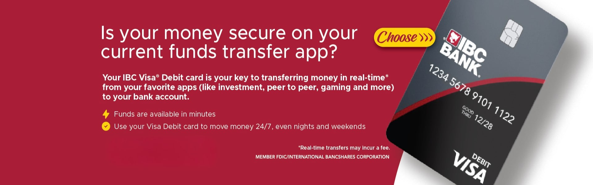Is your money secure on your Choose››› current funds transfer app? Your IBC Visa® Debit card is your key to transferring money in real-time* from your favorite apps (like investment, peer to peer, gaming and more) to your bank account. Funds available in minutes.